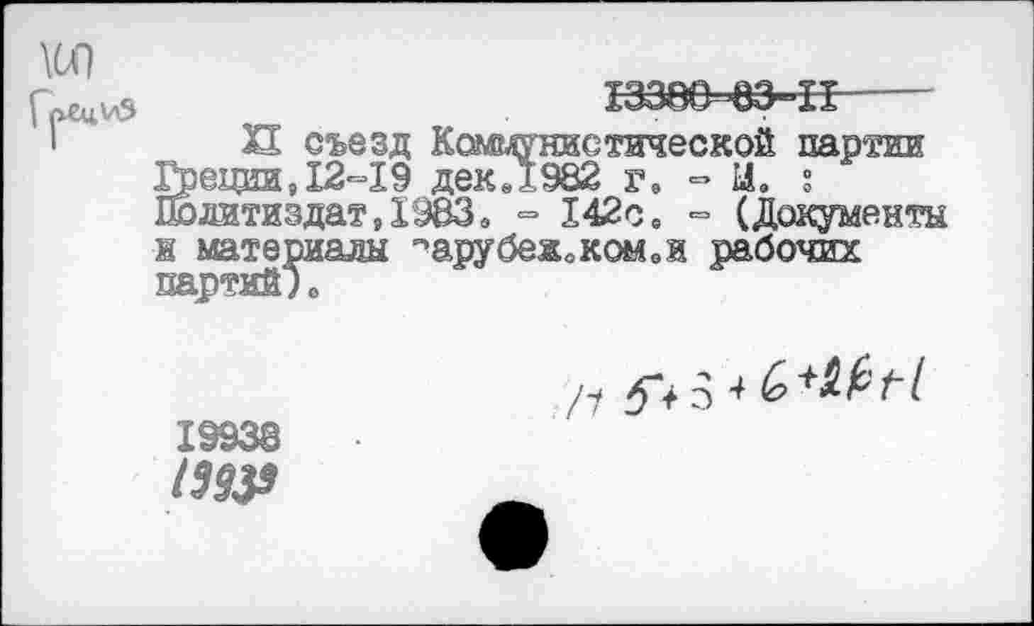 ﻿XI съезд Коммунистической партии Грещш, 12-19 дек.1982 г. « И» ? Политиздат,19ВЗ» - 142с. = (Документы ж материалы ^арубежоком.и рабочих партий)о
19938
1393»
Л 575 4 6+4£/7